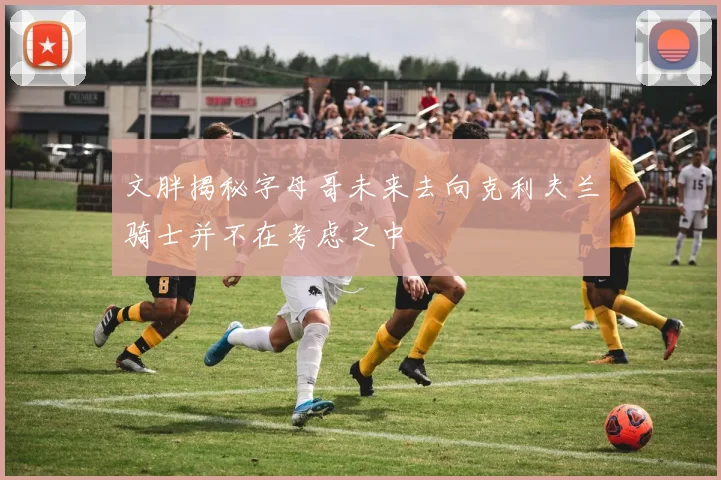 文胖揭秘字母哥未来去向克利夫兰骑士并不在考虑之中