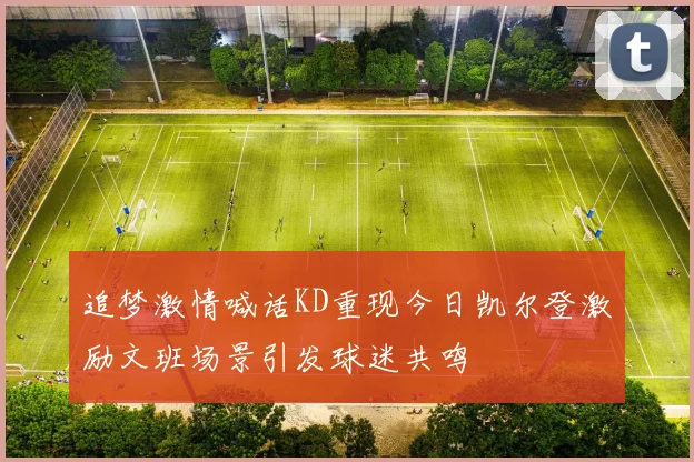 追梦激情喊话KD重现今日凯尔登激励文班场景引发球迷共鸣