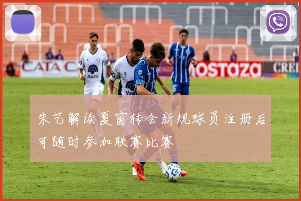 朱艺解读夏窗转会新规球员注册后可随时参加联赛比赛