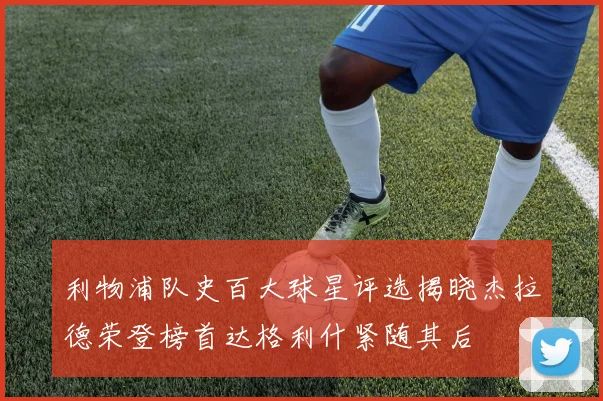 利物浦队史百大球星评选揭晓杰拉德荣登榜首达格利什紧随其后