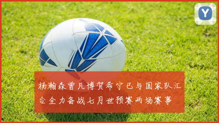 杨瀚森曾凡博贺希宁已与国家队汇合全力备战七月世预赛两场赛事