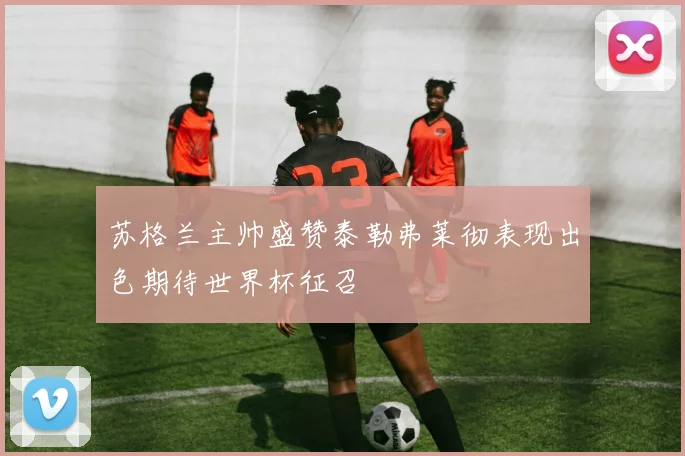 苏格兰主帅盛赞泰勒弗莱彻表现出色期待世界杯征召