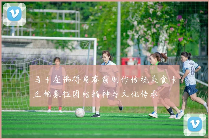 马卡在佛得角赛前制作传统美食卡丘帕象征团结精神与文化传承