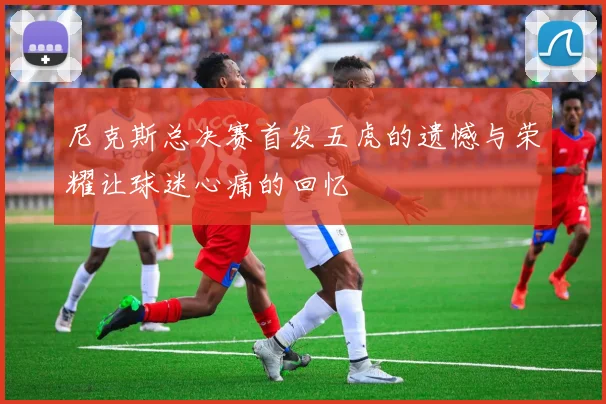 尼克斯总决赛首发五虎的遗憾与荣耀让球迷心痛的回忆
