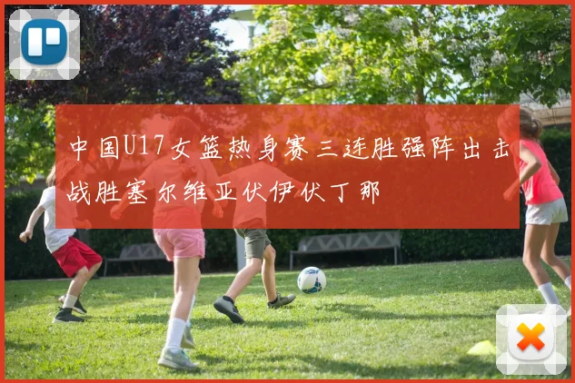 中国U17女篮热身赛三连胜强阵出击战胜塞尔维亚伏伊伏丁那