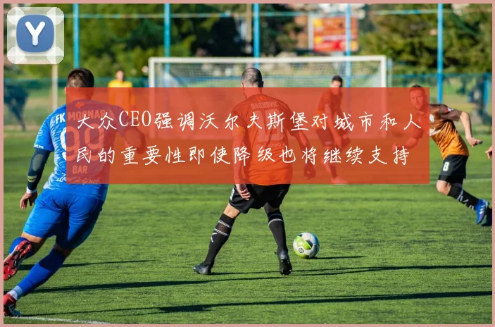大众CEO强调沃尔夫斯堡对城市和人民的重要性即使降级也将继续支持
