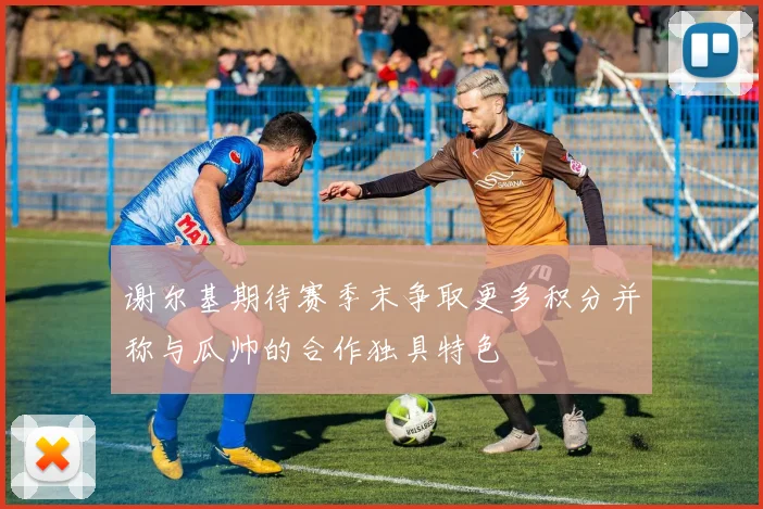 谢尔基期待赛季末争取更多积分并称与瓜帅的合作独具特色