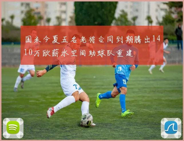 国米今夏五名老将合同到期腾出1410万欧薪水空间助球队重建