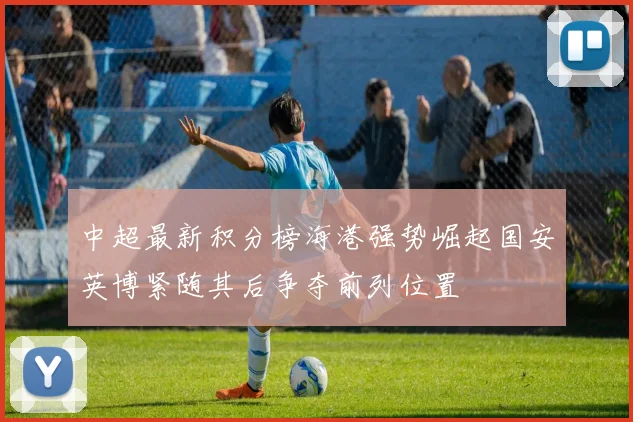 中超最新积分榜海港强势崛起国安英博紧随其后争夺前列位置