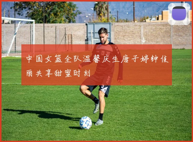 中国女篮全队温馨庆生唐子婷钟佳丽共享甜蜜时刻