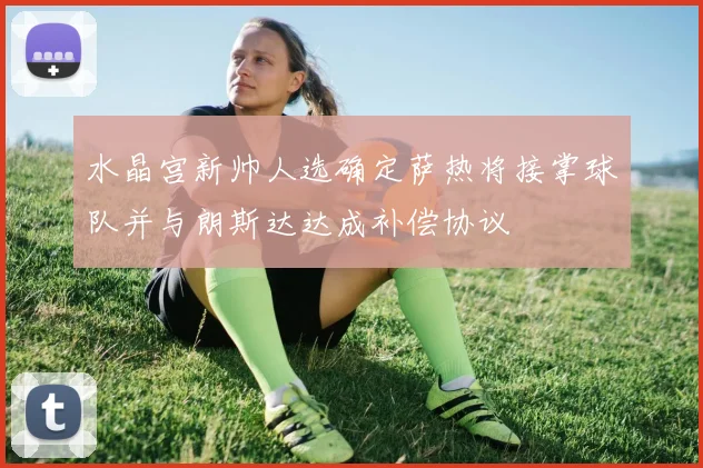 水晶宫新帅人选确定萨热将接掌球队并与朗斯达达成补偿协议