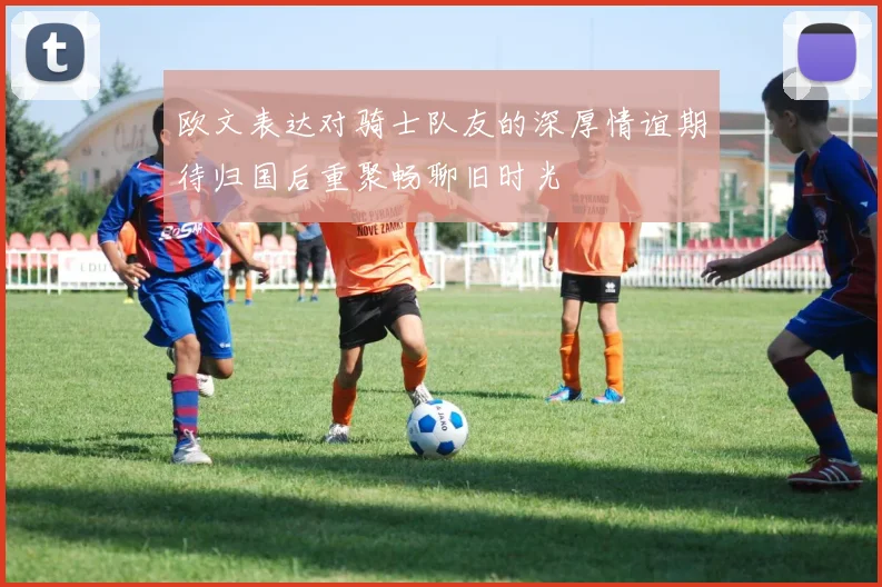 欧文表达对骑士队友的深厚情谊期待归国后重聚畅聊旧时光