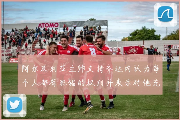 阿尔及利亚主帅支持齐达内认为每个人都有犯错的权利并表示对他充满信心