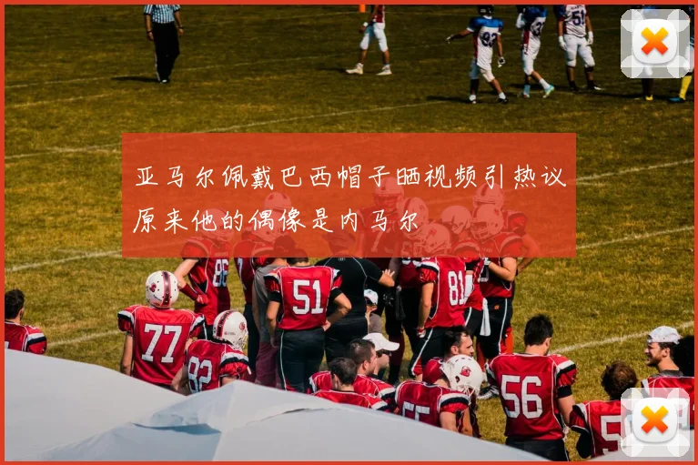 亚马尔佩戴巴西帽子晒视频引热议原来他的偶像是内马尔