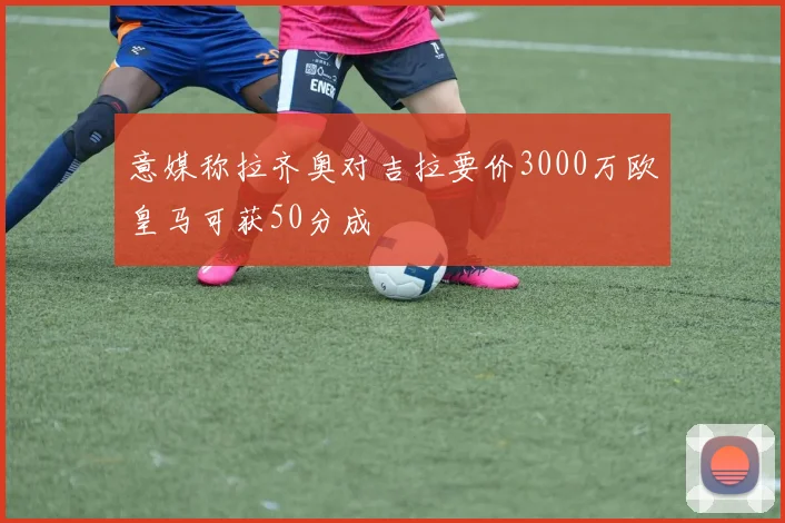 意媒称拉齐奥对吉拉要价3000万欧皇马可获50分成
