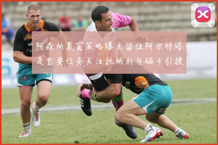 阿森纳夏窗策略曝光留住阿尔特塔是首要任务关注托纳利与磁卡引援动态