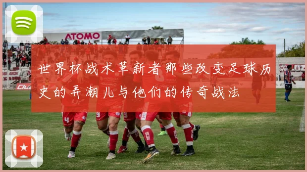 世界杯战术革新者那些改变足球历史的弄潮儿与他们的传奇战法