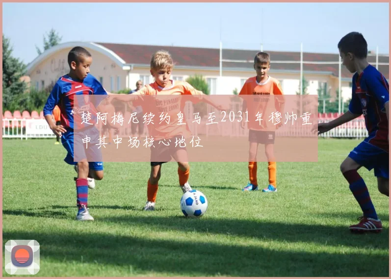 楚阿梅尼续约皇马至2031年穆帅重申其中场核心地位