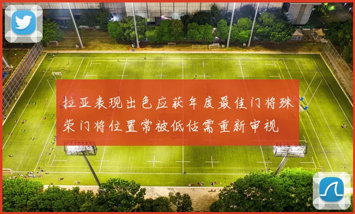拉亚表现出色应获年度最佳门将殊荣门将位置常被低估需重新审视
