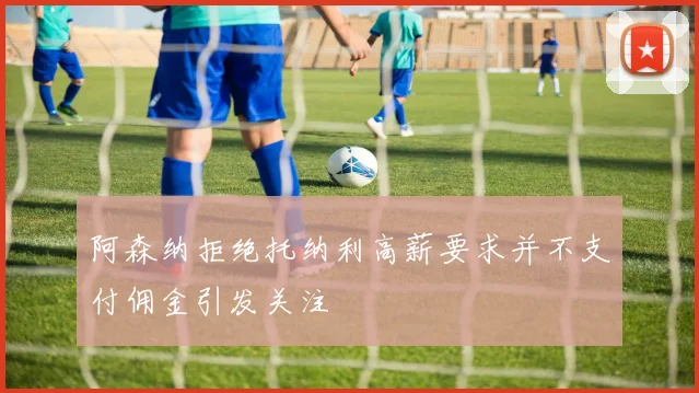 阿森纳拒绝托纳利高薪要求并不支付佣金引发关注