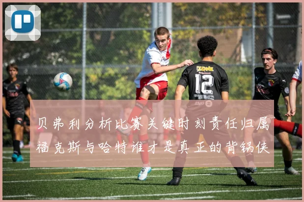 贝弗利分析比赛关键时刻责任归属福克斯与哈特谁才是真正的背锅侠