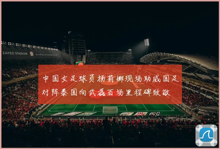 中国女足球员杨莉娜现场助威国足对阵泰国向武磊百场里程碑致敬