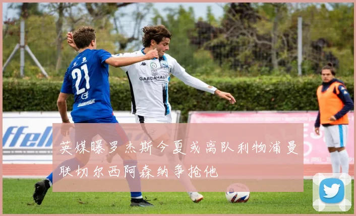 英媒曝罗杰斯今夏或离队利物浦曼联切尔西阿森纳争抢他